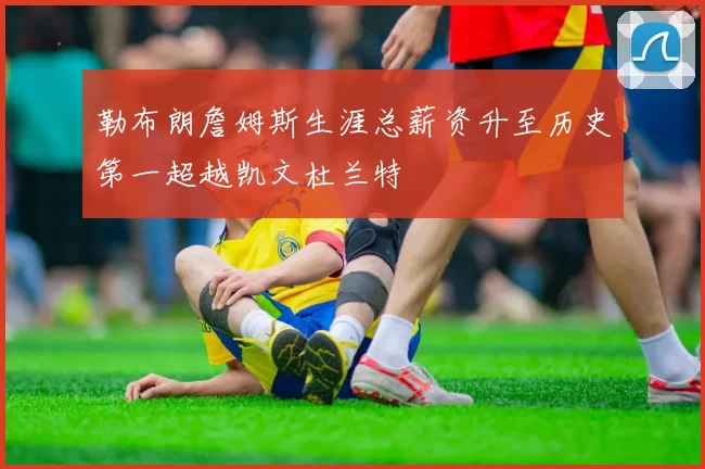 勒布朗詹姆斯生涯总薪资升至历史第一超越凯文杜兰特