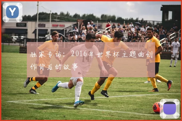 独家专访:2016年世界杯主题曲创作背后的故事