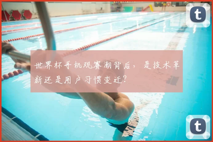 世界杯手机观赛潮背后,是技术革新还是用户习惯变迁?