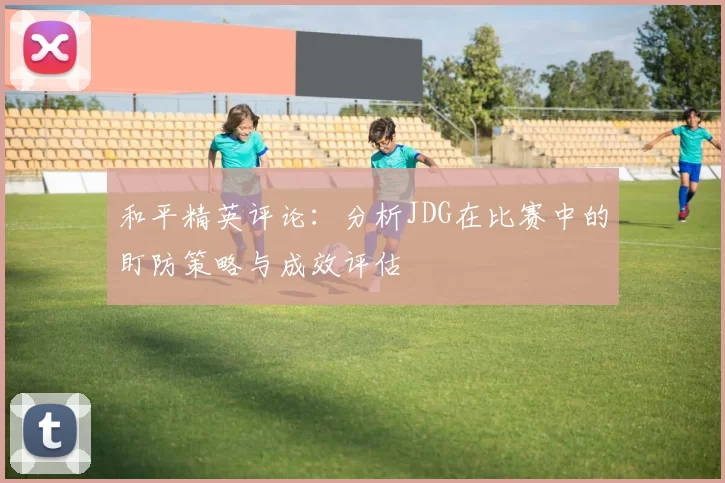 和平精英评论:分析JDG在比赛中的盯防策略与成效评估
