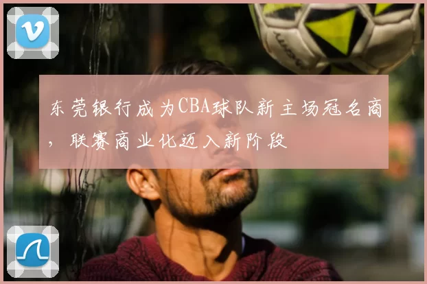 东莞银行成为CBA球队新主场冠名商,联赛商业化迈入新阶段
