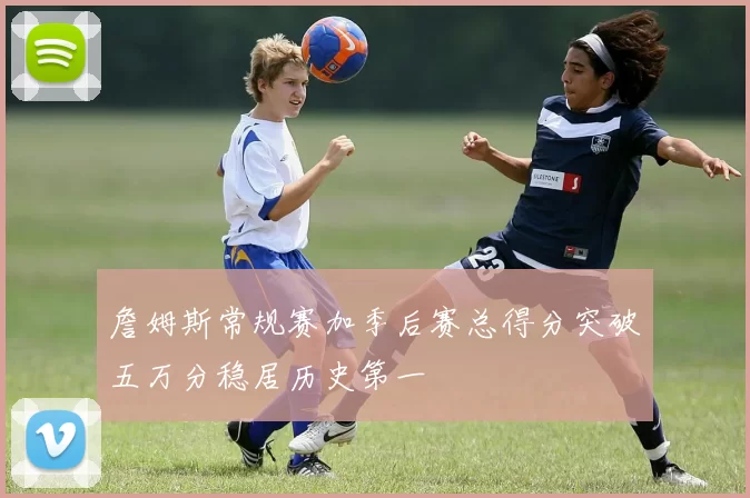 詹姆斯常规赛加季后赛总得分突破五万分稳居历史第一