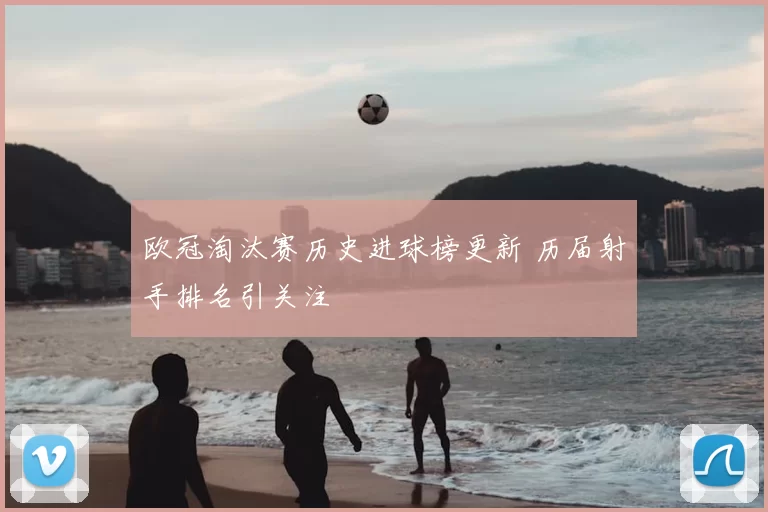 欧冠淘汰赛历史进球榜更新 历届射手排名引关注