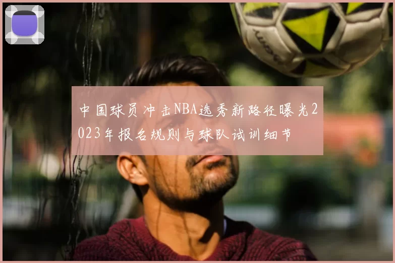 中国球员冲击NBA选秀新路径曝光2023年报名规则与球队试训细节