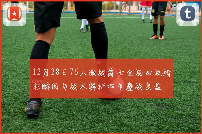 12月28日76人激战爵士全场回放精彩瞬间与战术解析四节鏖战复盘