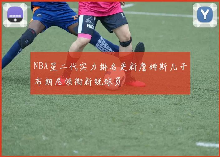 NBA星二代实力排名更新詹姆斯儿子布朗尼领衔新锐球员