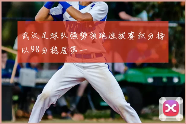 武汉足球队强势领跑选拔赛积分榜以98分稳居第一