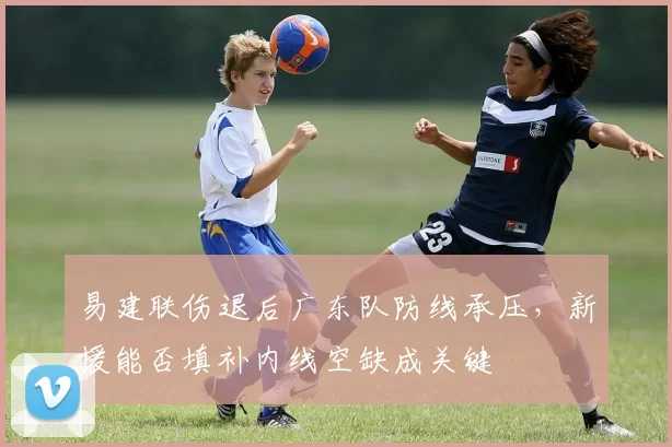 易建联伤退后广东队防线承压，新援能否填补内线空缺成关键