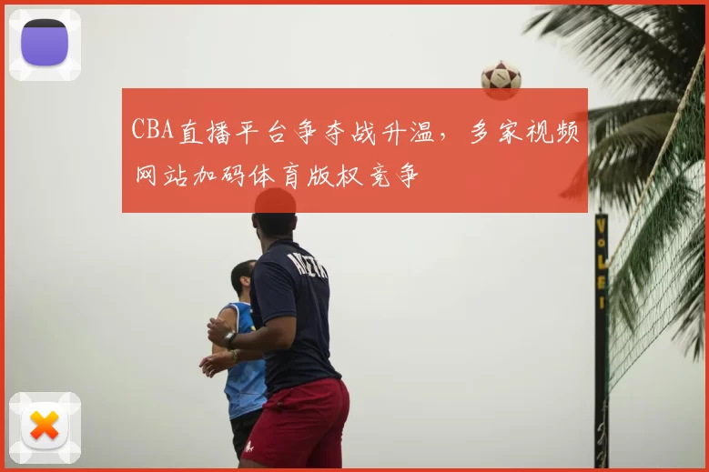 CBA直播平台争夺战升温,多家视频网站加码体育版权竞争