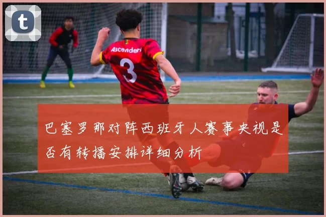 巴塞罗那对阵西班牙人赛事央视是否有转播安排详细分析