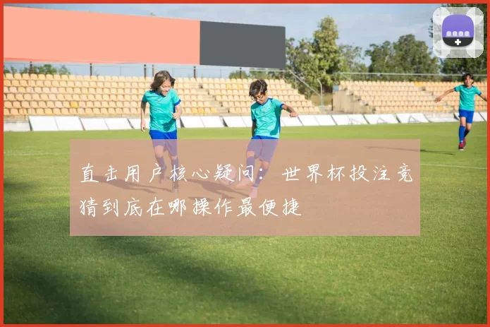 直击用户核心疑问：世界杯投注竞猜到底在哪操作最便捷