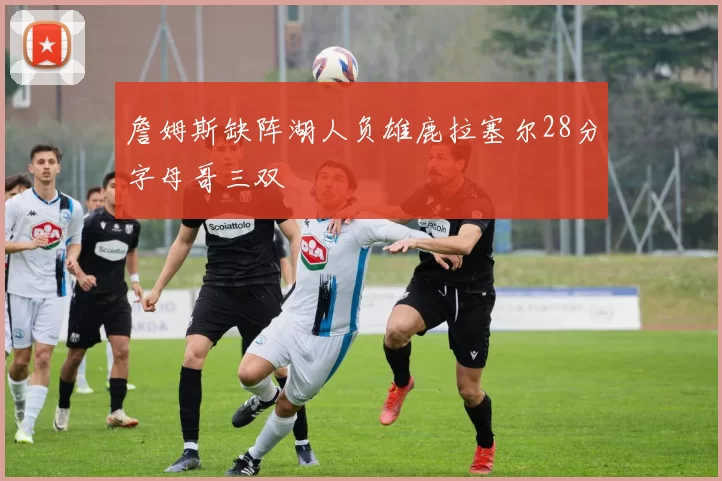 詹姆斯缺阵湖人负雄鹿拉塞尔28分字母哥三双