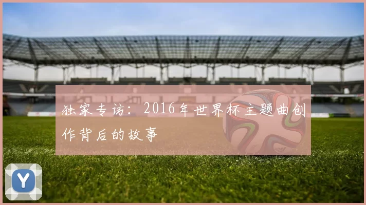 独家专访:2016年世界杯主题曲创作背后的故事