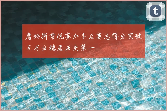 詹姆斯常规赛加季后赛总得分突破五万分稳居历史第一