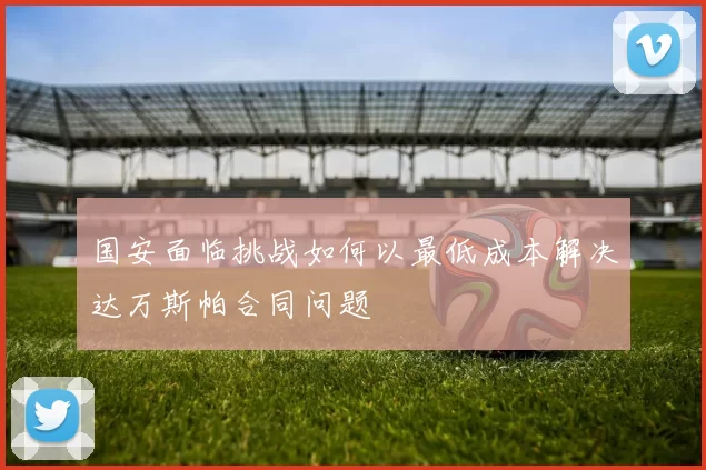 国安面临挑战如何以最低成本解决达万斯帕合同问题