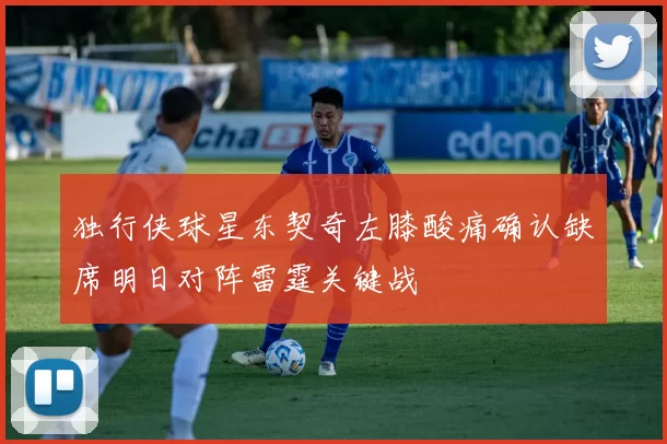 独行侠球星东契奇左膝酸痛确认缺席明日对阵雷霆关键战
