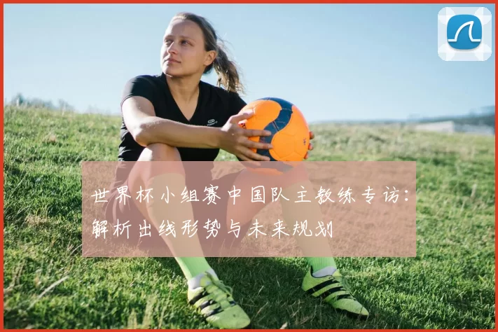 世界杯小组赛中国队主教练专访：解析出线形势与未来规划
